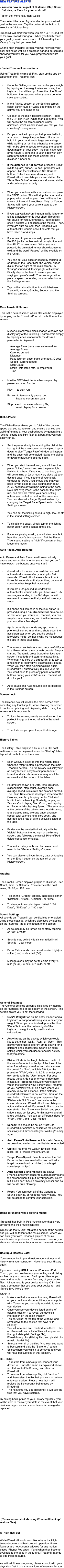 

 
You can now set a goal of Distance, Step Count, Calories, or Time for your workout!
Tap on the ‘More’ tab, then ‘Goals’
Then select the type of goal and enter your desired goal in the window.  Tap the button at the bottom to select your Victory Song.
iTreadmill will alert you when you are 1/4, 1/2, and 3/4 of the way toward your goal.  When you finally reach your goal, you will hear a drum roll followed by the Victory Song that you selected.
On the main treadmill screen, you will now see your goal setting as well as a progress bar and percentage showing you how far you have progressed toward your goal.

- Basic iTreadmill Instructions:
Using iTreadmill is simple!  First, start up the app by tapping on the iTreadmill icon. 

Go to the Settings screen and enter your weight by tapping on the weight value and using the keyboard that slides up.  Press the blue ‘Done’ button on the keyboard when you are done to save your setting.

In the Activity section of the Settings screen, select either ‘Run’ or ‘Walk’ depending on the activity you are going to do.

Go back to the main Treadmill screen.  Press the VCR-like PLAY (white triangle) button.  You will notice the on screen runner is now animated, which clearly shows you that you are in walking/running mode.  

Put your device in your pocket, purse, belt clip, arm band, or keep it in your hand.  If you do hold it in your hand, avoid large arm swings while walking or running, otherwise the sensor will not be able to accurately sense the up and down motion of your body.  Instead, have your arms naturally bent and to your sides with only slight arm motion like those efficient long distance runners do. 

If the distance is not correct, press the STOP (white square) button.   A pop up window will appear.  Tap the “Distance is Not Correct” button.  Enter the correct distance, and iTreadmill will calculate your exact stride.  Tap “Save New Stride” to use your calculated stride and continue your activity.


When you are done with your walk or run, press the STOP button. This will stop the timer and a pop up window will appear.  You will have the choice of Reset & Save, Reset Only, or Cancel.  Saving will record your current stats to the History screen.

If you stop walking/running at a traffic light or to talk to a neighbor or tie your shoe, iTreadmill will pause for you automatically (auto pause) once it detects 3-4 seconds of no motion.  Then, if you are auto paused, then iTreadmill will automatically resume once it detects that you have taken 3 or 4 steps. 

If you need to pause manually, press the PAUSE (white double vertical bars) button and then PLAY to resume run. When you are paused, the animated runner should pause as well, and the word "Paused" will be overlaid on the runner.

You can set your pace or speed by swiping up or down on the Pacer Dial (the vertical ribbed dial at the top right of the main screen). A "ticking" sound and flashing light will start up.  Simply step to the beat to ensure you are staying on pace/speed!  You can target either pace or speed depending on your selection in the Settings screen.

Tap on the tabs at bottom to switch between Treadmill, History, Graphs, Sounds, and the Settings screens.



Main Treadmill Screen:
This is the default screen which also can be displayed by tapping on the "Treadmill" tab at the bottom of the screen.

5 user customizable black shaded windows can display any of the following 9 parameters simply by tapping each window until the desired parameter is displayed:

              Average Pace (pace over entire walk/run
              Average Speed
              Calories burned
              Distance
              Pace (current pace, pace over past 30 secs)
              Speed (current speed)
              Step Count
              Strike Rate (step rate, in steps/min)
              Time
                

Intuitive VCR-like interface has simple play, pause, and stop function:
           Play    - to start run
          Pause - to temporarily pause run,                        keeping current run data
          Stop   - end run, save to history file,                        reset display for a new run.

Dial-a-Pacer:
 The Dial-a-Pacer allows you to "dial in" the pace or speed that you want to run and ensure that you are walking/running at your desired pace by generating a "ticking" sound and light flash at a beat that you can easily run to.

Set the pacer simply by touching the dial at the top right of the main screen and swiping it up or down. A blue "Target Pace" window will appear and the pacer will be enabled. Swipe the dial up or down to adjust the desired pace.

When you start the walk/run, you will hear the pacer "ticking" sound and see the pacer light flashing to a beat. If you step to that beat, you will be running at (or at least very close to) your desired pace. If you set one of your black windows to "Pace", you should see that your pace is very close to your setting after about 20-30 seconds of walking/running to the beat. Note that "Avg Pace" is the pace for the entire run, and may not reflect your pace setting unless you ran to the beat for the entire run.  You can also set a Target Speed instead by changing the Target Pace/Speed switch in the Settings screen.

You can set the ticking sound to high, low, or off in the sound settings screen

To disable the pacer, simply tap on the lighted pacer button so the lighted ring is off.

If you are playing music, you will also be able to hear the pacer's ticking sound. Set the Pacer Ticks sound setting to "high" if you cannot hear it over the music.

Auto Pause/Auto Resume:
 Auto Pause and Auto Resume will automatically pause and restart the timer for you so that you don't have to push the buttons once you start!

iTreadmill will monitor your walk/run and will automatically pause after you stop for 3-4 seconds.  iTreadmill will even subtract back those 3-4 seconds so that your time, pace and speed number keep their accuracy!

If you are auto-paused, iTreadmill will automatically resume after you have taken 3-5 steps again, adding in the 3-5 steps once it resumes to make sure that you don’t lose any steps.

If a phone call comes in or the lock button is pressed during a run, iTreadmill will auto-pause, so that when you return to iTreadmill, you can simply continue running and it will auto-resume your run after a few steps!

          Apple currently suspends any app  when a 
          phone call comes in, and also shuts down the 
          accelerometer when you put the device in 
          lock/sleep mode, so that is why we must pause 
          the app in those situations.

The auto-pause feature is also very useful if you take iTreadmill on a run or walk outside. Simply start up iTreadmill, press Start (then lock your screen if needed) and start running/walking. Whenever you stop at a street light or to talk to a neighbor, iTreadmill will automatically pause. When you then start running/walking again, iTreadmill will automatically resume your run. You won't have to press any pause or restart buttons during your walk/run, as iTreadmill will do it for you!

Auto-pause and Auto-resume can be disabled in the Settings screen.

Screen Lock: 
 The Screen Lock will disable the main screen from accepting any touch inputs, while allowing the screen to continue updating and displaying data.  Using the screen lock is very simple.
To lock the screen, simply swipe down on the padlock image at the top left of the Treadmill screen.

To unlock, swipe up on the padlock image


History Table:
 The History Table displays a list of up to 500 past walks/runs, and is displayed when the "History" tab is tapped at the bottom of the screen.

Each walk/run is saved into the history table when the "stop" button is pressed on the main Treadmill screen. The run history is displayed in an easy to view, easy to compare tabular format, and also shows a summary of all the runs/walks at the bottom of the table.

Parameters shown are Date, time, distance, elapsed time, step count, average pace, average speed, strike rate and calories burned. The Strike Rate can be displayed instead of the Calories, simply by tapping on the "Calories" text in the blue heading. Similarly, tapping on ‘Distance’ will display Step Count, and tapping on ‘Pace’ will display Avg Speed.  The summary at the bottom of the table shows total distance, total elapsed time, average pace, average speed, total calories, total step count, and average strike rate of all the activities listed on the table.

Entries can be deleted individually with the "delete" button at the top right of the history screen, and following the typical iPhone/iPod delete sequence for tables.

The entire history table can be deleted and reset in the "General Settings" screen.

You can also email your history data by tapping on the ‘Email’ button on the top left of the History screen.



Graphs:
 The Graphs Screen displays graphs of Distance, Step Count, Time, or Calories.  You can view the past week, 30, 90, or 180 days.

Tap on the “Graphs” tab bar, then select either “Distance”, “Steps”, “Calories”, or “Time.

To change time scale, tap on “Week”, “30 Days”, “90 Days” or “180 days”

Sound Settings:
All sounds on iTreadmill can be disabled or enabled using these settings, which are displayed by tapping on the "Sounds" tab at the bottom of the screen.
All sounds may be turned on or off by tapping on "On" or "Off". 

Sounds may be individually controlled in All Sounds - User mode

Pacer Tick sounds may be set louder (High) or softer (Low) or disabled (Off)

Mileage alerts may be set to chime every ¼ mile (or km), ½ mile, or 1 mile, or off















General Settings:
The General Settings screen is displayed by tapping on the "Settings" tab at the bottom of the screen.  This screen allows you to set the following:
User's Weight: tap on the entry window and a keyboard will appear allowing you to enter your weight. When you are finished, press the blue "Done" button at the bottom right of the keyboard. Weight is only used in calorie calculations.

Activity: tap on the activity which you would like to do, either “Walk”, “Run”, or “User”.  This allows you to use a different stride setting for 3 different kinds of activities. User is an extra setting which you can use for another activity that you define.

Stride: Stride is the length between the tip of the toes of one foot to the tip of the toes of the other foot when you walk or run. You can use the preset for "Run", which is 5.0 ft, or the preset for "Walk", which is 2.5 ft, or enter your own stride with the "User" mode.  For best results though, do not enter your stride here. Instead, let iTreadmill calculate your stride for you in the following way: Simply use iTreadmill as you normally would, on a path where you already know the distance.  If the distance iTreadmill calculates is not correct, then tap the stop button.  Once the pop up appears, tap “Distance is Not Correct”  and enter in the correct distance.  ITreadmill will calculate your actual stride and ask if you would like to use the new stride.  Tap “Save New Stride”, and your stride is now set for you, for this activity and all future activities.  You can set different strides for “Walk”, “Run”, and “User” modes.

Sensor: this should be set on “Auto”, as iTreadmill automatically calibrates the sensor’s sensitivity and threshold to your walking/running style.

Auto Pause/Auto Resume: this useful feature, as described earlier, can be disabled or enabled

Units: iTreadmill will work in English (feet, miles, lbs) or Metric (meters, km, kg)

Target Pace/Speed: Selects whether the Dial Pacer on the main treadmill screen will set a target pace (min/mi or min/km) or a target speed (mph or kph)

Auto Screen Blanking: uses the allows iPhone’s proximity sensor to automatically blank the screen when it is put in your pocket.  Sorry, but iPod’s don’t have a proximity sensor and so will not do auto blanking.

Reset: You can reset all of the General & Sound Settings, or reset the history table.  You will be asked to confirm your selection.
   
Using iTreadmill while playing music:

iTreadmill has built-in iPod music player that is very similar to the iPod music controls.  
Simply tap the “Music” tab at the bottom of the screen, and you will be taken to the music screen, where you can build your own iTreadmill playlist of music, audiobooks, or podcasts.  You can even monitor your steps and distance while you are on the music screen

Backup & Restore Data:
You can now backup and restore your settings and history from your computer!  Never lose your History again!
If you are running iOS 4 on your iPhone or iPod Touch, you can now backup your settings and history as files on your computer.  Backup as often as you want and be able to restore from any of your backup files.  All you need is your device running iOS 4.0 or later, a computer that you sync your device to,  and iTunes 10+.  Here’s how:
BACKUP:
Make sure that you are not running iTreadmill on your device and connect it to your computer with iTunes as you normally would do to sync your device.
Once you see your device listed on the left column, click on it to reveal the device’s information on the main window.
Tap on “Apps” at the top of the window, and scroll down to the section that says “File Sharing”
You will now see an iTreadmill icon there.  Click on iTreadmill, and a list of files will appear on the right: data.plist (Settings file), iTreadHistory.plist (History file), and playlist.plist (music playlist file).  
Select any or all of the files (whatever you want to backup) and click the “Save to...” button
Select where you want it to be saved and you will have backup files at that location.

RESTORE:
To restore from a backup file, connect your device to iTunes the same as explained above, scroll down to File Sharing, and click on iTreadmill.
To restore from a backup file, click “Add to..” and then select the file that you wish to restore onto your device.  Please note that it will replace the file currently being used by iTreadmill.
The next time you use iTreadmill, it will use the files that you have restored.

By saving backup files of your History regularly, you will be able to recover your data in the event that your device or app crashes or your device is damaged or replaced.



































 (iTunes screenshot showing iTreadmill backup/restore files)


OTHER NOTES:

While iTreadmill would also like to have backlight timeout control and background operation, these features are not currently allowed for any motion based iPhone/iPod apps.  If and when they become available to the apps in the future, iTreadmill intends to add those features.

As with all fitness programs, please consult with your physician first if this is a new form of exercise for you.














